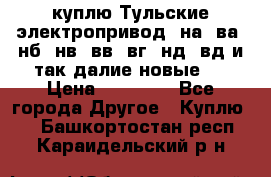 куплю Тульские электропривод  на, ва, нб, нв, вв, вг, нд, вд и так далие новые   › Цена ­ 85 500 - Все города Другое » Куплю   . Башкортостан респ.,Караидельский р-н